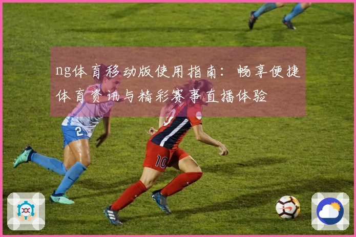 ng体育移动版使用指南：畅享便捷体育资讯与精彩赛事直播体验