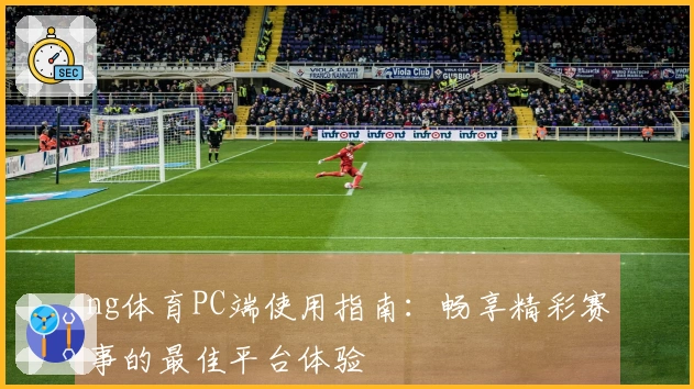 ng体育PC端使用指南：畅享精彩赛事的最佳平台体验