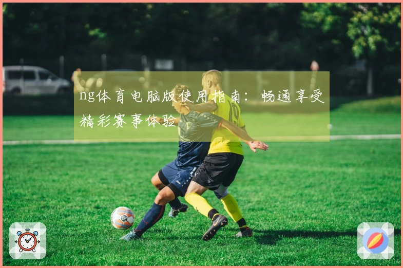 ng体育电脑版使用指南：畅通享受精彩赛事体验